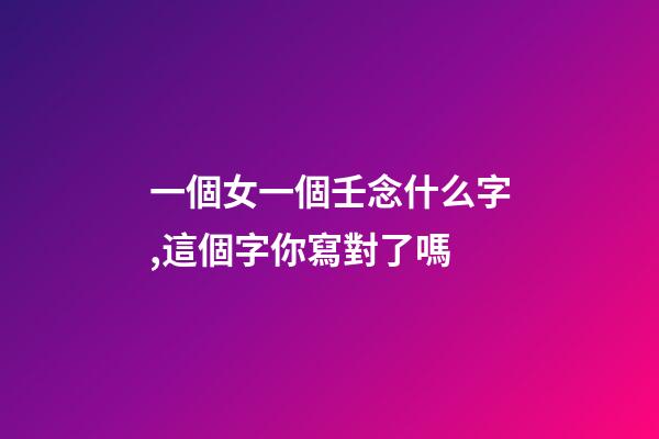 一個女一個壬念什么字,這個字你寫對了嗎-第1張-觀點-玄機派