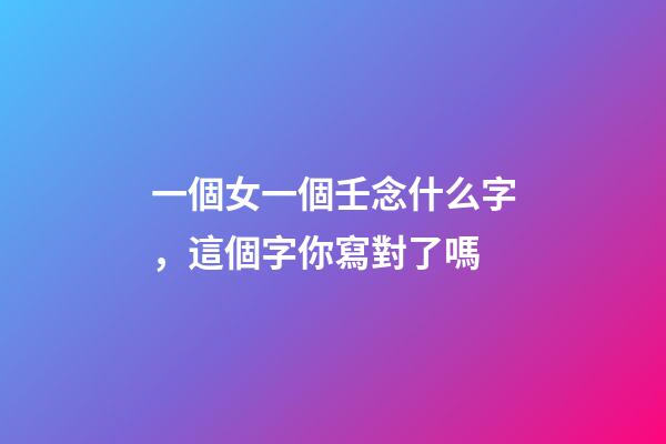 一個女一個壬念什么字，這個字你寫對了嗎-第1張-觀點-玄機派