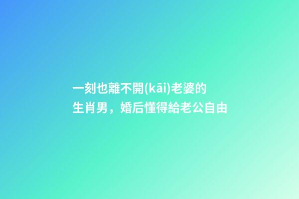 一刻也離不開(kāi)老婆的生肖男，婚后懂得給老公自由