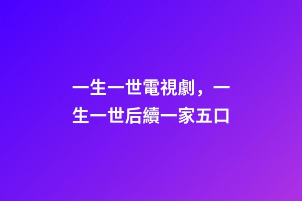 一生一世電視劇，一生一世后續一家五口-第1張-觀點-玄機派