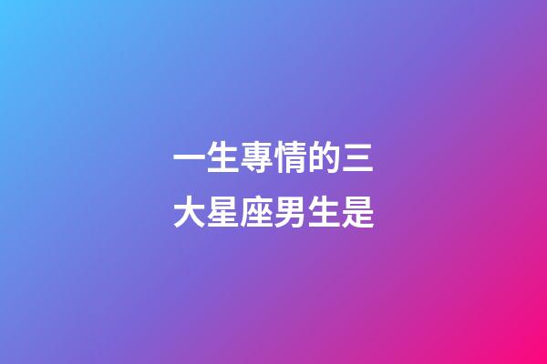 一生專情的三大星座男生是-第1張-星座運(yùn)勢-玄機(jī)派