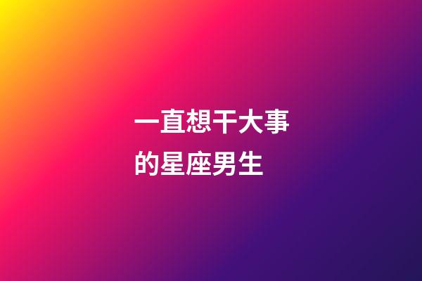 一直想干大事的星座男生-第1張-星座運(yùn)勢(shì)-玄機(jī)派