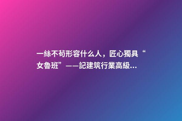 一絲不茍形容什么人，匠心獨具“女魯班”——記建筑行業高級工程師奉桂芳-第1張-觀點-玄機派