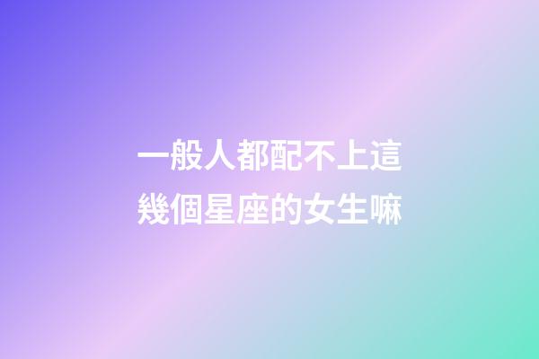 一般人都配不上這幾個星座的女生嘛-第1張-星座運勢-玄機派