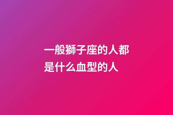 一般獅子座的人都是什么血型的人-第1張-星座運勢-玄機派