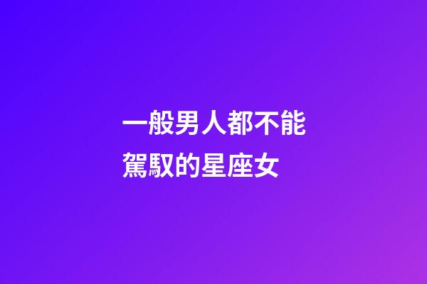 一般男人都不能駕馭的星座女-第1張-星座運勢-玄機派