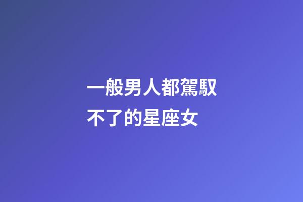 一般男人都駕馭不了的星座女-第1張-星座運勢-玄機派