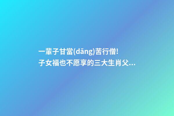 一輩子甘當(dāng)苦行僧!子女福也不愿享的三大生肖父母，辛苦了-第1張-觀點(diǎn)-玄機(jī)派