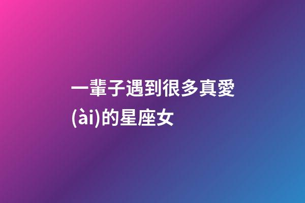 一輩子遇到很多真愛(ài)的星座女-第1張-星座運(yùn)勢(shì)-玄機(jī)派