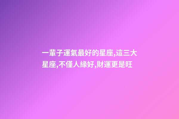 一輩子運氣最好的星座,這三大星座,不僅人緣好,財運更是旺-第1張-觀點-玄機派