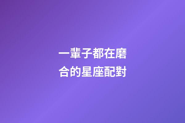 一輩子都在磨合的星座配對-第1張-星座運勢-玄機派