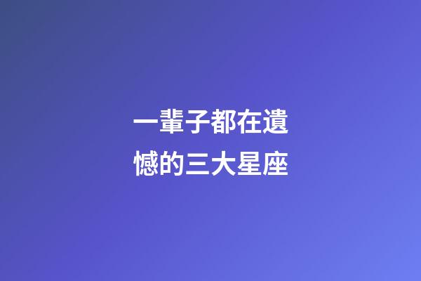 一輩子都在遺憾的三大星座-第1張-星座運勢-玄機派