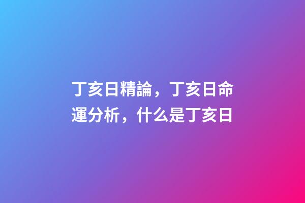 丁亥日精論，丁亥日命運分析，什么是丁亥日