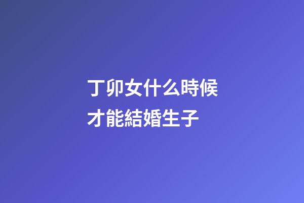 丁卯女什么時候才能結婚生子