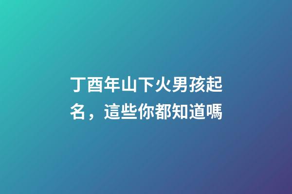 丁酉年山下火男孩起名，這些你都知道嗎