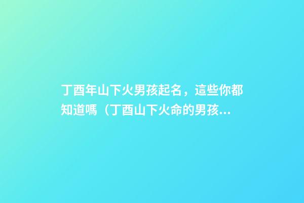 丁酉年山下火男孩起名，這些你都知道嗎（丁酉山下火命的男孩）