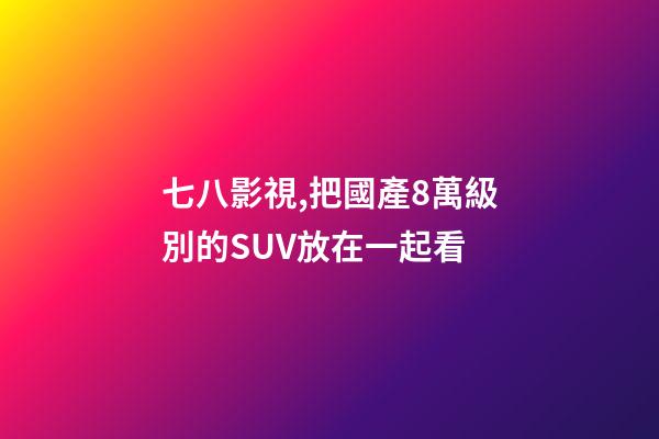 七八影視,把國產8萬級別的SUV放在一起看-第1張-觀點-玄機派