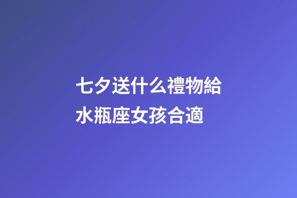 七夕送什么禮物給水瓶座女孩合適-第1張-星座運勢-玄機派