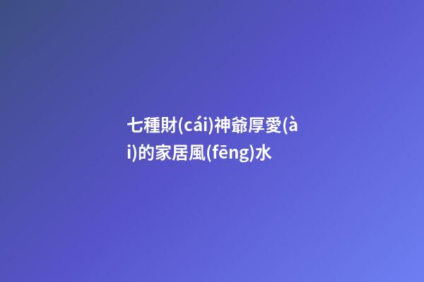 七種財(cái)神爺厚愛(ài)的家居風(fēng)水