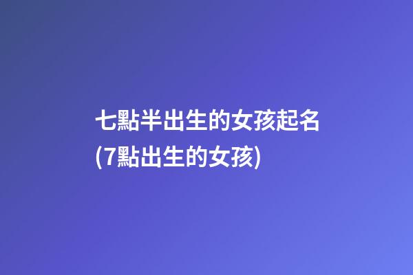七點半出生的女孩起名(7點出生的女孩)