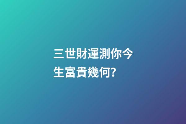三世財運測你今生富貴幾何？