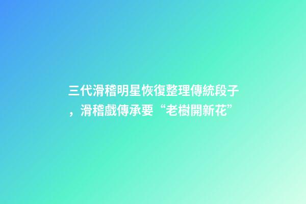 三代滑稽明星恢復整理傳統段子，滑稽戲傳承要“老樹開新花”-第1張-觀點-玄機派