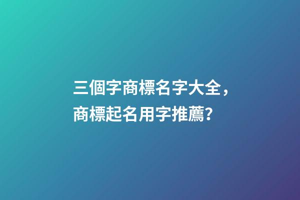 三個字商標名字大全，商標起名用字推薦？