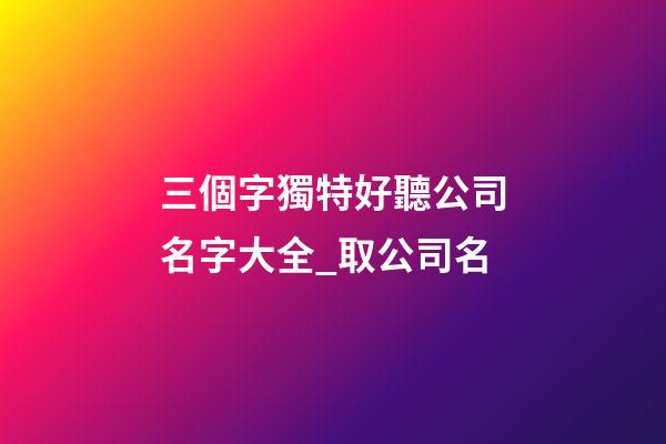 三個字獨特好聽公司名字大全_取公司名-第1張-公司起名-玄機派