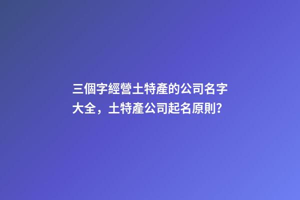 三個字經營土特產的公司名字大全，土特產公司起名原則？-第1張-公司起名-玄機派