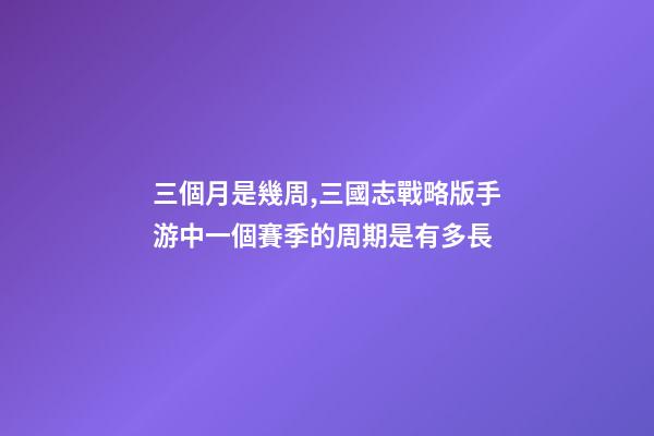 三個月是幾周,三國志戰略版手游中一個賽季的周期是有多長-第1張-觀點-玄機派