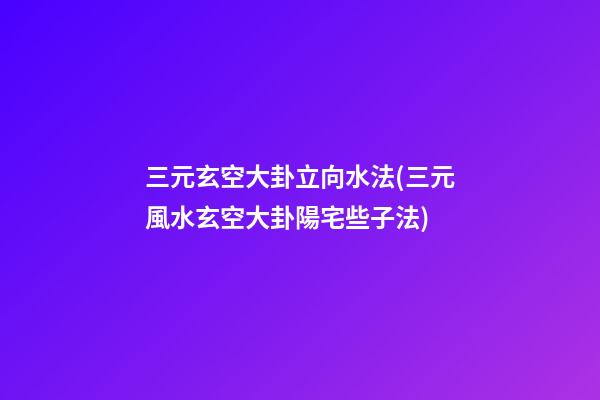 三元玄空大卦立向水法(三元風水玄空大卦陽宅些子法)