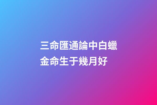 三命匯通論中白蠟金命生于幾月好
