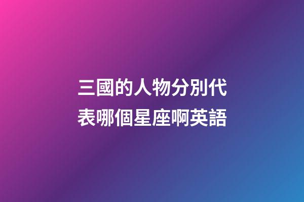 三國的人物分別代表哪個星座啊英語-第1張-星座運勢-玄機派