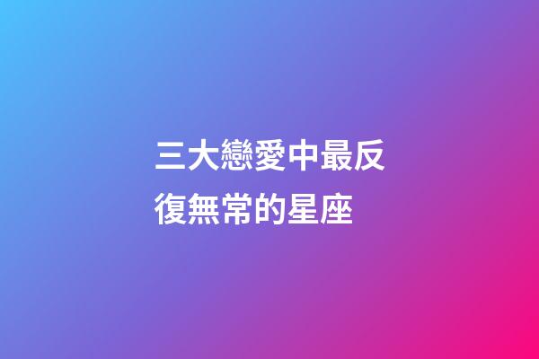 三大戀愛中最反復無常的星座-第1張-星座運勢-玄機派