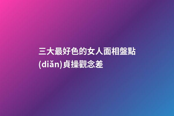 三大最好色的女人面相盤點(diǎn)貞操觀念差