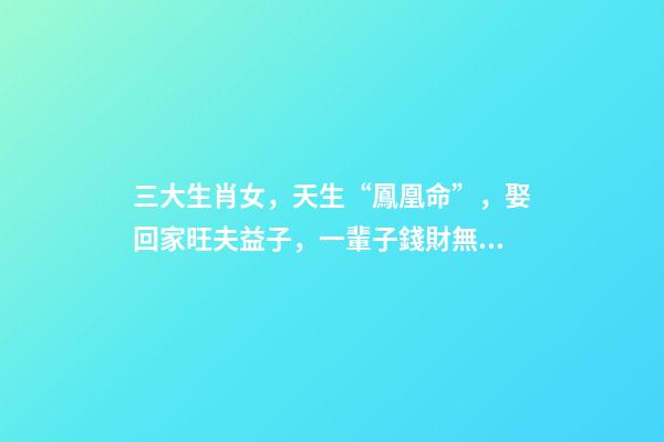 三大生肖女，天生“鳳凰命”，娶回家旺夫益子，一輩子錢財無憂!-第1張-觀點-玄機派