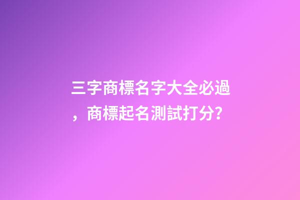 三字商標名字大全必過，商標起名測試打分？-第1張-商標起名-玄機派