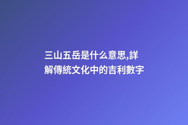 三山五岳是什么意思,詳解傳統文化中的吉利數字-第1張-觀點-玄機派
