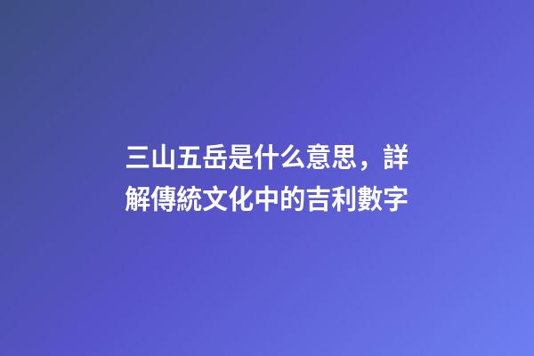 三山五岳是什么意思，詳解傳統文化中的吉利數字-第1張-觀點-玄機派