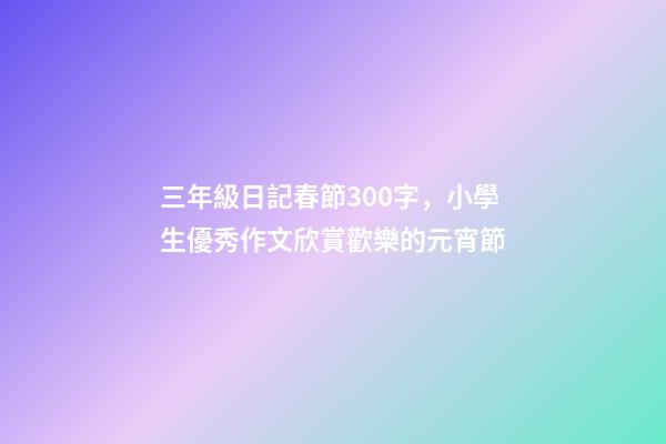 三年級日記春節300字，小學生優秀作文欣賞歡樂的元宵節-第1張-觀點-玄機派