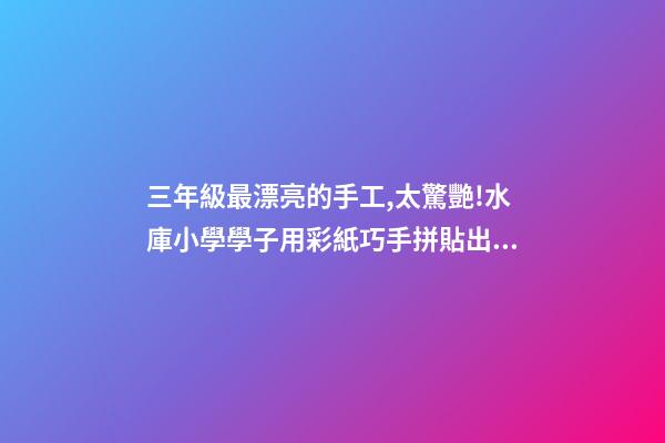 三年級最漂亮的手工,太驚艷!水庫小學學子用彩紙巧手拼貼出大千世界-第1張-觀點-玄機派