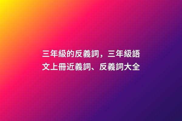 三年級的反義詞，三年級語文上冊近義詞、反義詞大全-第1張-觀點-玄機派