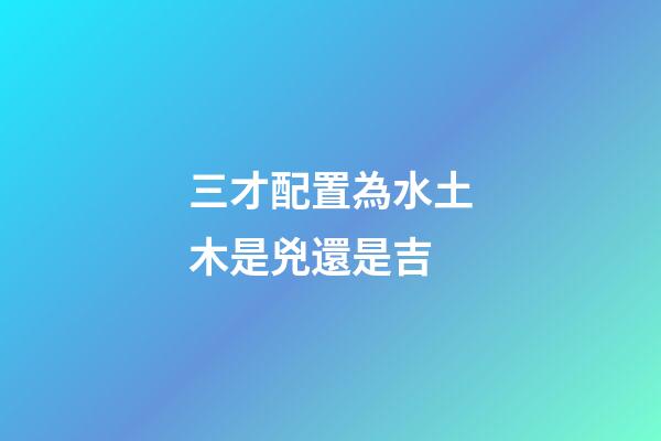 三才配置為水土木是兇還是吉