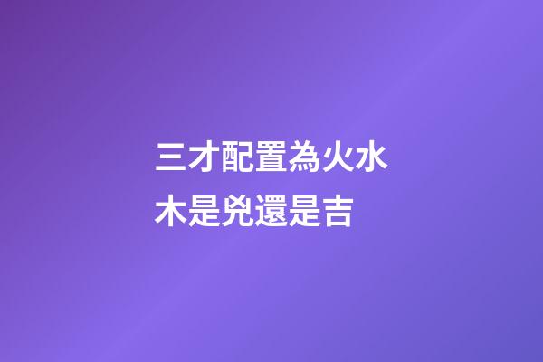三才配置為火水木是兇還是吉