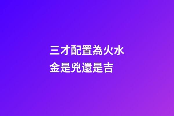 三才配置為火水金是兇還是吉