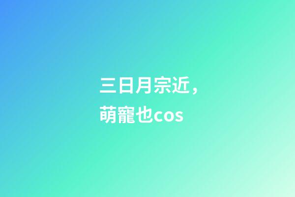 三日月宗近，萌寵也cos-第1張-觀點-玄機派