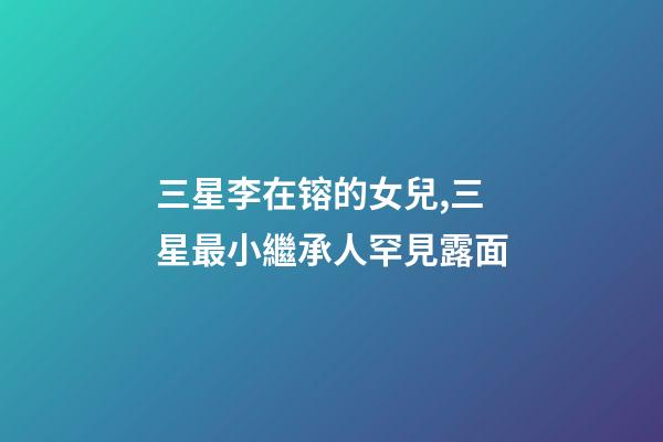 三星李在镕的女兒,三星最小繼承人罕見露面-第1張-觀點-玄機派