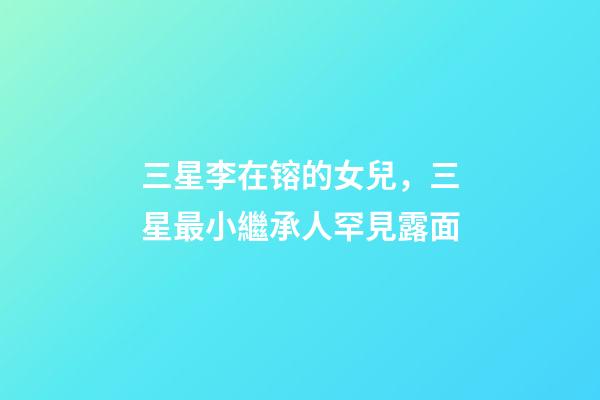 三星李在镕的女兒，三星最小繼承人罕見露面-第1張-觀點-玄機派