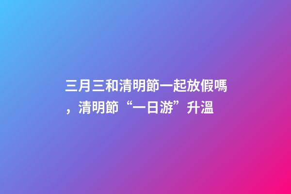 三月三和清明節一起放假嗎，清明節“一日游”升溫-第1張-觀點-玄機派