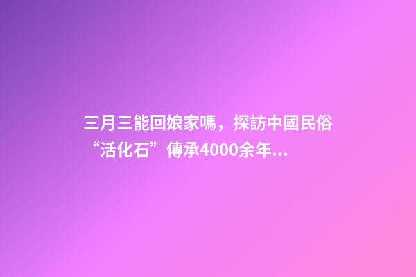三月三能回娘家嗎，探訪中國民俗“活化石”傳承4000余年“三月三走親習俗”-第1張-觀點-玄機派